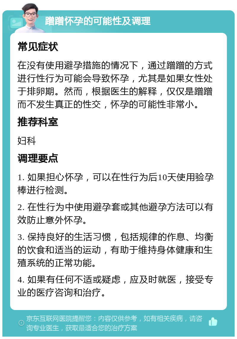 蹭蹭怀孕的可能性及调理 常见症状 在没有使用避孕措施的情况下，通过蹭蹭的方式进行性行为可能会导致怀孕，尤其是如果女性处于排卵期。然而，根据医生的解释，仅仅是蹭蹭而不发生真正的性交，怀孕的可能性非常小。 推荐科室 妇科 调理要点 1. 如果担心怀孕，可以在性行为后10天使用验孕棒进行检测。 2. 在性行为中使用避孕套或其他避孕方法可以有效防止意外怀孕。 3. 保持良好的生活习惯，包括规律的作息、均衡的饮食和适当的运动，有助于维持身体健康和生殖系统的正常功能。 4. 如果有任何不适或疑虑，应及时就医，接受专业的医疗咨询和治疗。