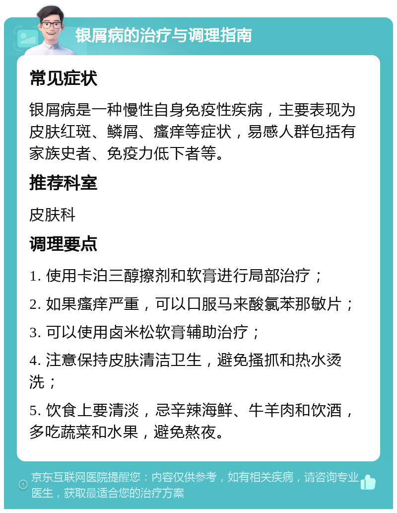 银屑病的治疗与调理指南 常见症状 银屑病是一种慢性自身免疫性疾病，主要表现为皮肤红斑、鳞屑、瘙痒等症状，易感人群包括有家族史者、免疫力低下者等。 推荐科室 皮肤科 调理要点 1. 使用卡泊三醇擦剂和软膏进行局部治疗； 2. 如果瘙痒严重，可以口服马来酸氯苯那敏片； 3. 可以使用卤米松软膏辅助治疗； 4. 注意保持皮肤清洁卫生，避免搔抓和热水烫洗； 5. 饮食上要清淡，忌辛辣海鲜、牛羊肉和饮酒，多吃蔬菜和水果，避免熬夜。