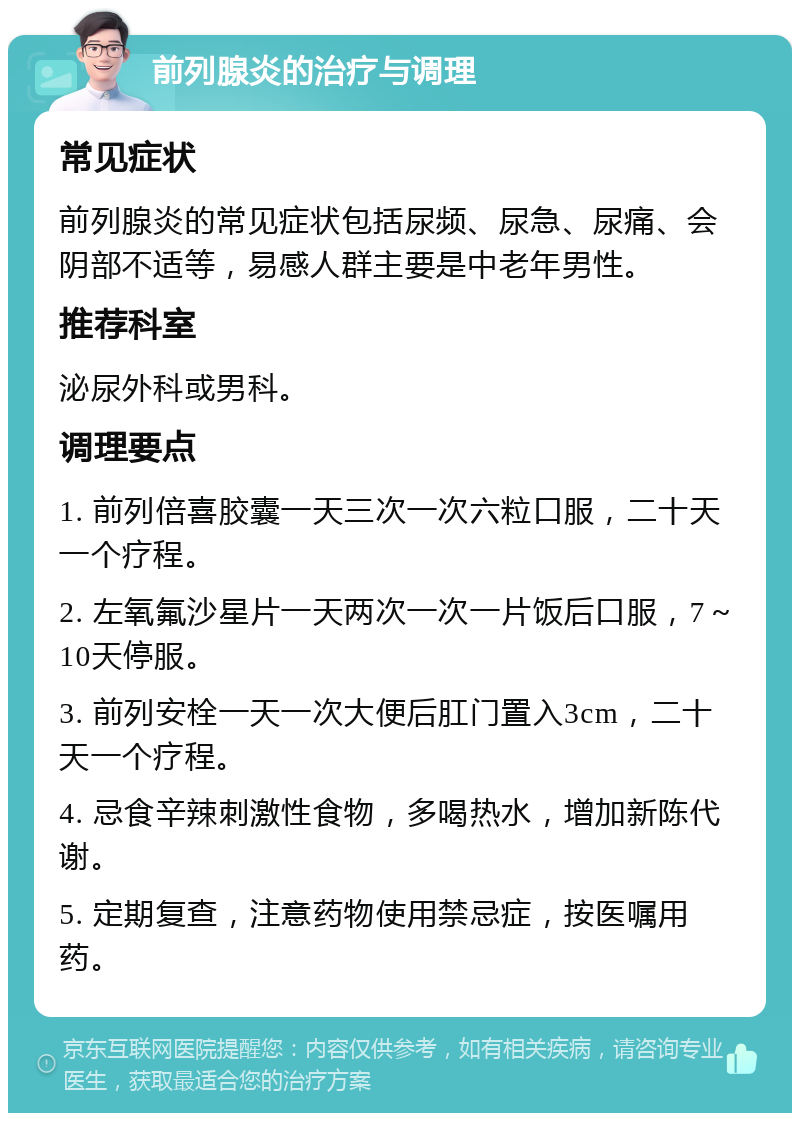 前列腺炎的治疗与调理 常见症状 前列腺炎的常见症状包括尿频、尿急、尿痛、会阴部不适等，易感人群主要是中老年男性。 推荐科室 泌尿外科或男科。 调理要点 1. 前列倍喜胶囊一天三次一次六粒口服，二十天一个疗程。 2. 左氧氟沙星片一天两次一次一片饭后口服，7～10天停服。 3. 前列安栓一天一次大便后肛门置入3cm，二十天一个疗程。 4. 忌食辛辣刺激性食物，多喝热水，增加新陈代谢。 5. 定期复查，注意药物使用禁忌症，按医嘱用药。