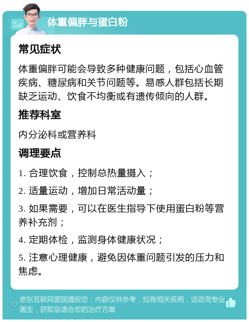 体重偏胖与蛋白粉 常见症状 体重偏胖可能会导致多种健康问题，包括心血管疾病、糖尿病和关节问题等。易感人群包括长期缺乏运动、饮食不均衡或有遗传倾向的人群。 推荐科室 内分泌科或营养科 调理要点 1. 合理饮食，控制总热量摄入； 2. 适量运动，增加日常活动量； 3. 如果需要，可以在医生指导下使用蛋白粉等营养补充剂； 4. 定期体检，监测身体健康状况； 5. 注意心理健康，避免因体重问题引发的压力和焦虑。