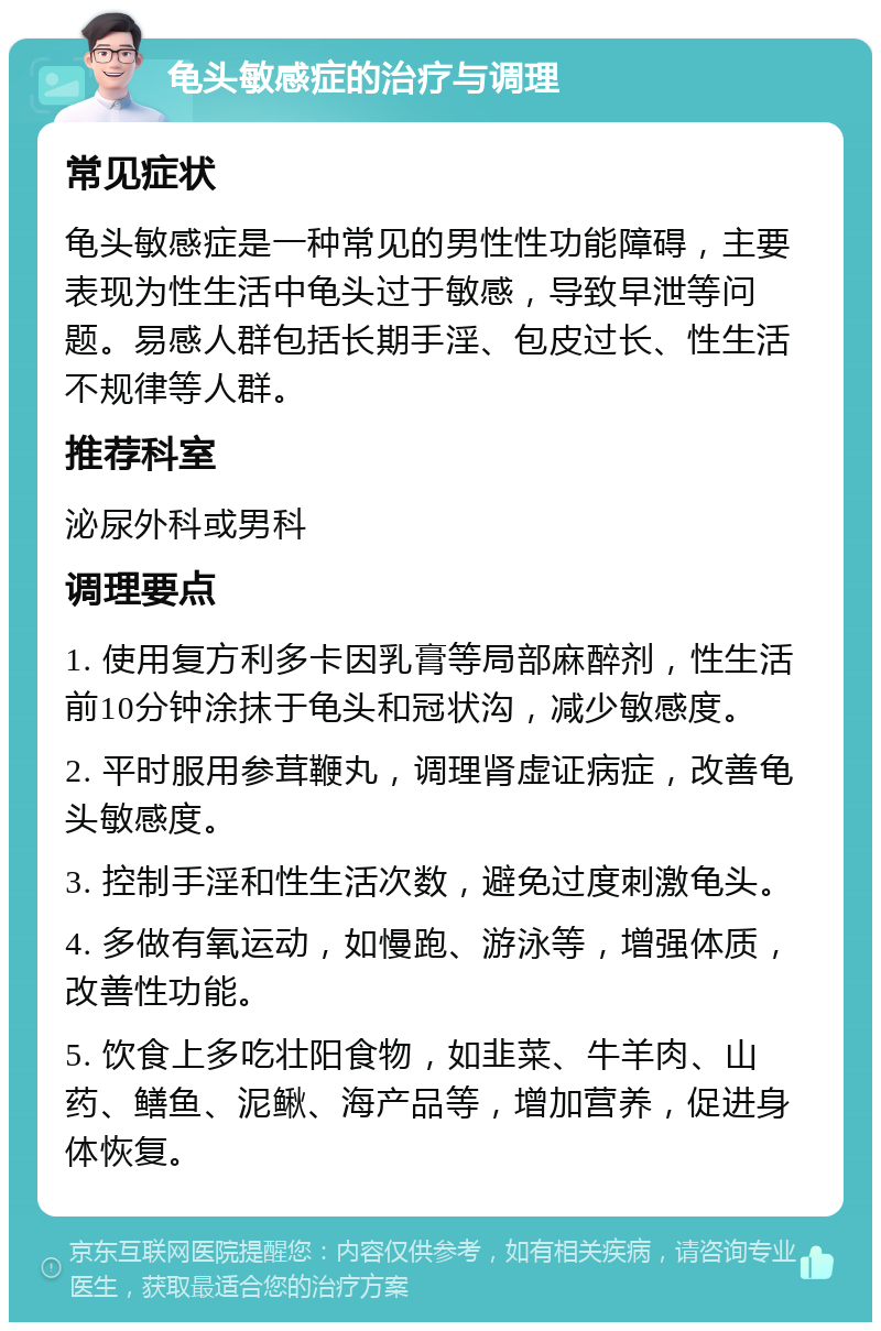 龟头敏感症的治疗与调理 常见症状 龟头敏感症是一种常见的男性性功能障碍，主要表现为性生活中龟头过于敏感，导致早泄等问题。易感人群包括长期手淫、包皮过长、性生活不规律等人群。 推荐科室 泌尿外科或男科 调理要点 1. 使用复方利多卡因乳膏等局部麻醉剂，性生活前10分钟涂抹于龟头和冠状沟，减少敏感度。 2. 平时服用参茸鞭丸，调理肾虚证病症，改善龟头敏感度。 3. 控制手淫和性生活次数，避免过度刺激龟头。 4. 多做有氧运动，如慢跑、游泳等，增强体质，改善性功能。 5. 饮食上多吃壮阳食物，如韭菜、牛羊肉、山药、鳝鱼、泥鳅、海产品等，增加营养，促进身体恢复。