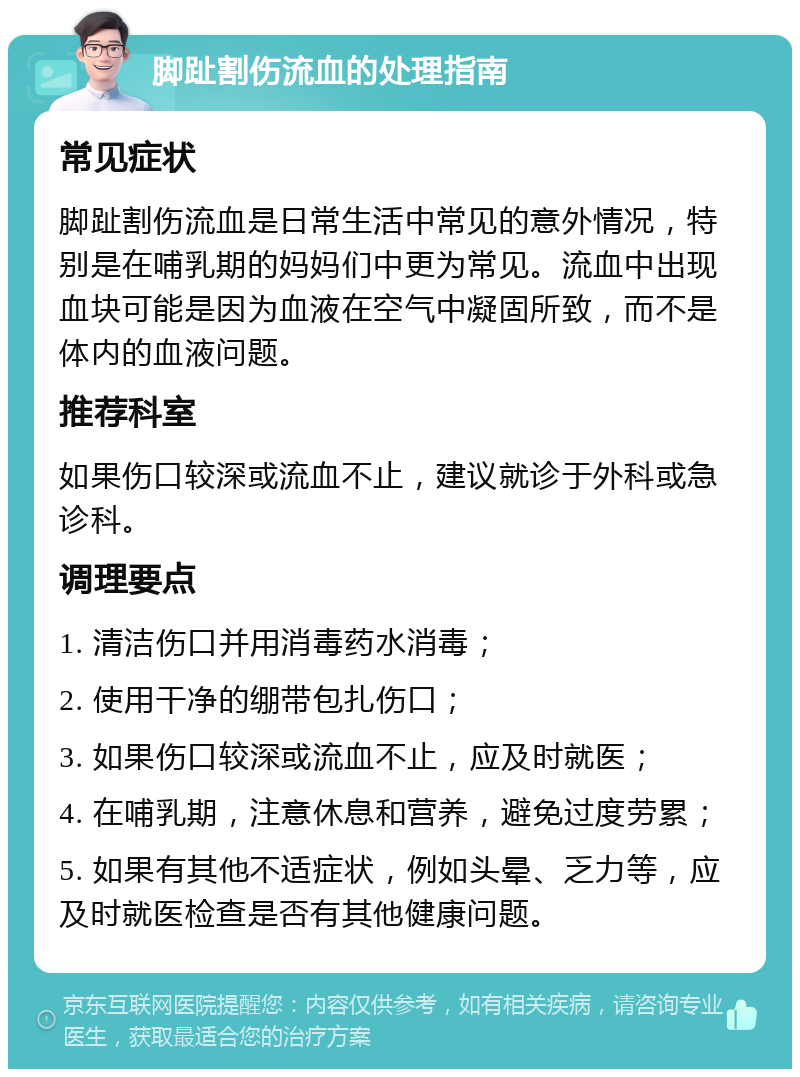 脚趾割伤流血的处理指南 常见症状 脚趾割伤流血是日常生活中常见的意外情况，特别是在哺乳期的妈妈们中更为常见。流血中出现血块可能是因为血液在空气中凝固所致，而不是体内的血液问题。 推荐科室 如果伤口较深或流血不止，建议就诊于外科或急诊科。 调理要点 1. 清洁伤口并用消毒药水消毒； 2. 使用干净的绷带包扎伤口； 3. 如果伤口较深或流血不止，应及时就医； 4. 在哺乳期，注意休息和营养，避免过度劳累； 5. 如果有其他不适症状，例如头晕、乏力等，应及时就医检查是否有其他健康问题。