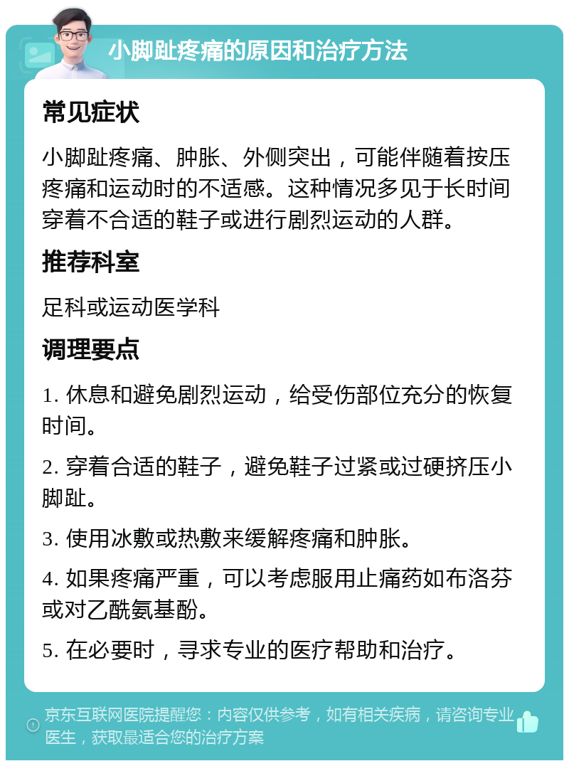 小脚趾疼痛的原因和治疗方法 常见症状 小脚趾疼痛、肿胀、外侧突出，可能伴随着按压疼痛和运动时的不适感。这种情况多见于长时间穿着不合适的鞋子或进行剧烈运动的人群。 推荐科室 足科或运动医学科 调理要点 1. 休息和避免剧烈运动，给受伤部位充分的恢复时间。 2. 穿着合适的鞋子，避免鞋子过紧或过硬挤压小脚趾。 3. 使用冰敷或热敷来缓解疼痛和肿胀。 4. 如果疼痛严重，可以考虑服用止痛药如布洛芬或对乙酰氨基酚。 5. 在必要时，寻求专业的医疗帮助和治疗。