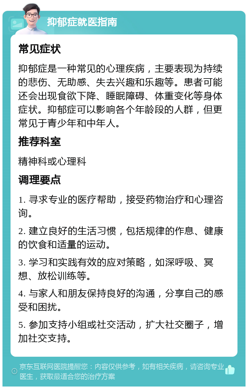 抑郁症就医指南 常见症状 抑郁症是一种常见的心理疾病，主要表现为持续的悲伤、无助感、失去兴趣和乐趣等。患者可能还会出现食欲下降、睡眠障碍、体重变化等身体症状。抑郁症可以影响各个年龄段的人群，但更常见于青少年和中年人。 推荐科室 精神科或心理科 调理要点 1. 寻求专业的医疗帮助，接受药物治疗和心理咨询。 2. 建立良好的生活习惯，包括规律的作息、健康的饮食和适量的运动。 3. 学习和实践有效的应对策略，如深呼吸、冥想、放松训练等。 4. 与家人和朋友保持良好的沟通，分享自己的感受和困扰。 5. 参加支持小组或社交活动，扩大社交圈子，增加社交支持。