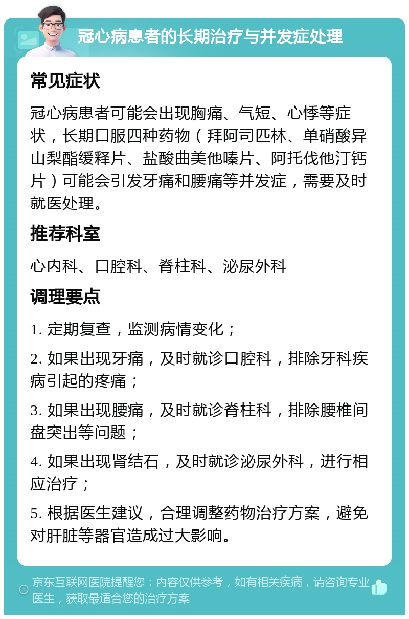 冠心病患者的长期治疗与并发症处理 常见症状 冠心病患者可能会出现胸痛、气短、心悸等症状，长期口服四种药物（拜阿司匹林、单硝酸异山梨酯缓释片、盐酸曲美他嗪片、阿托伐他汀钙片）可能会引发牙痛和腰痛等并发症，需要及时就医处理。 推荐科室 心内科、口腔科、脊柱科、泌尿外科 调理要点 1. 定期复查，监测病情变化； 2. 如果出现牙痛，及时就诊口腔科，排除牙科疾病引起的疼痛； 3. 如果出现腰痛，及时就诊脊柱科，排除腰椎间盘突出等问题； 4. 如果出现肾结石，及时就诊泌尿外科，进行相应治疗； 5. 根据医生建议，合理调整药物治疗方案，避免对肝脏等器官造成过大影响。