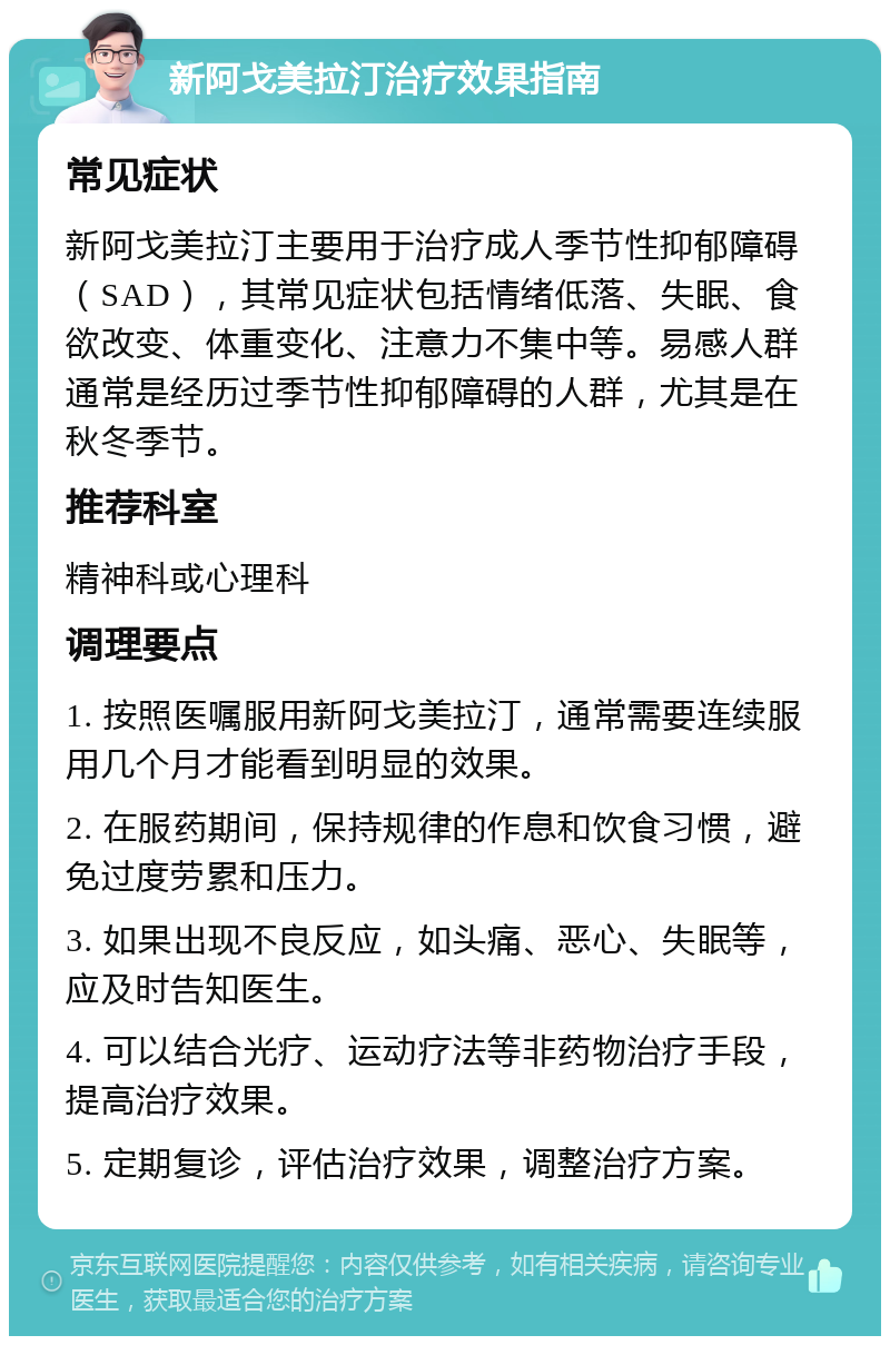 新阿戈美拉汀治疗效果指南 常见症状 新阿戈美拉汀主要用于治疗成人季节性抑郁障碍（SAD），其常见症状包括情绪低落、失眠、食欲改变、体重变化、注意力不集中等。易感人群通常是经历过季节性抑郁障碍的人群，尤其是在秋冬季节。 推荐科室 精神科或心理科 调理要点 1. 按照医嘱服用新阿戈美拉汀，通常需要连续服用几个月才能看到明显的效果。 2. 在服药期间，保持规律的作息和饮食习惯，避免过度劳累和压力。 3. 如果出现不良反应，如头痛、恶心、失眠等，应及时告知医生。 4. 可以结合光疗、运动疗法等非药物治疗手段，提高治疗效果。 5. 定期复诊，评估治疗效果，调整治疗方案。