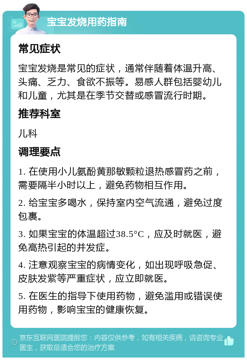 宝宝发烧用药指南 常见症状 宝宝发烧是常见的症状，通常伴随着体温升高、头痛、乏力、食欲不振等。易感人群包括婴幼儿和儿童，尤其是在季节交替或感冒流行时期。 推荐科室 儿科 调理要点 1. 在使用小儿氨酚黄那敏颗粒退热感冒药之前，需要隔半小时以上，避免药物相互作用。 2. 给宝宝多喝水，保持室内空气流通，避免过度包裹。 3. 如果宝宝的体温超过38.5°C，应及时就医，避免高热引起的并发症。 4. 注意观察宝宝的病情变化，如出现呼吸急促、皮肤发紫等严重症状，应立即就医。 5. 在医生的指导下使用药物，避免滥用或错误使用药物，影响宝宝的健康恢复。