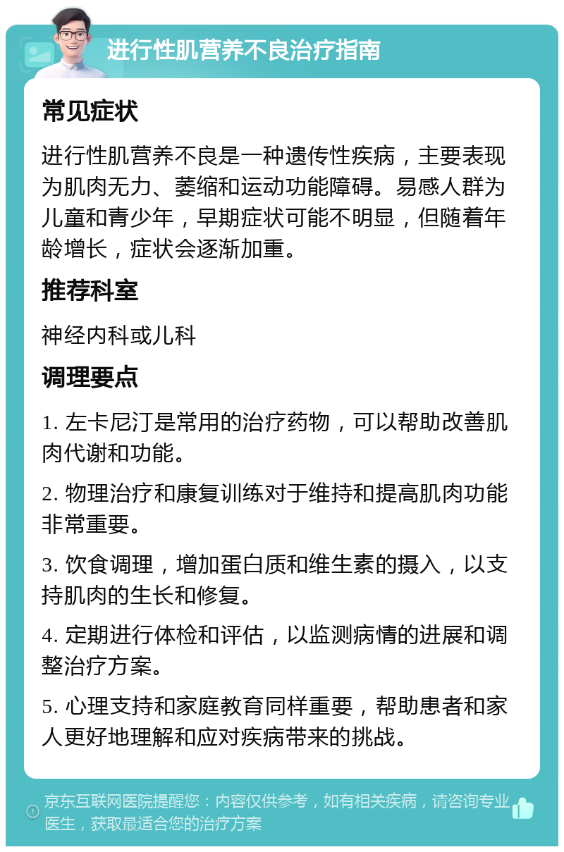 进行性肌营养不良治疗指南 常见症状 进行性肌营养不良是一种遗传性疾病，主要表现为肌肉无力、萎缩和运动功能障碍。易感人群为儿童和青少年，早期症状可能不明显，但随着年龄增长，症状会逐渐加重。 推荐科室 神经内科或儿科 调理要点 1. 左卡尼汀是常用的治疗药物，可以帮助改善肌肉代谢和功能。 2. 物理治疗和康复训练对于维持和提高肌肉功能非常重要。 3. 饮食调理，增加蛋白质和维生素的摄入，以支持肌肉的生长和修复。 4. 定期进行体检和评估，以监测病情的进展和调整治疗方案。 5. 心理支持和家庭教育同样重要，帮助患者和家人更好地理解和应对疾病带来的挑战。