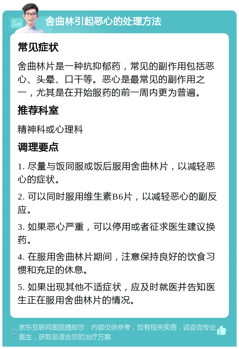 舍曲林引起恶心的处理方法 常见症状 舍曲林片是一种抗抑郁药，常见的副作用包括恶心、头晕、口干等。恶心是最常见的副作用之一，尤其是在开始服药的前一周内更为普遍。 推荐科室 精神科或心理科 调理要点 1. 尽量与饭同服或饭后服用舍曲林片，以减轻恶心的症状。 2. 可以同时服用维生素B6片，以减轻恶心的副反应。 3. 如果恶心严重，可以停用或者征求医生建议换药。 4. 在服用舍曲林片期间，注意保持良好的饮食习惯和充足的休息。 5. 如果出现其他不适症状，应及时就医并告知医生正在服用舍曲林片的情况。