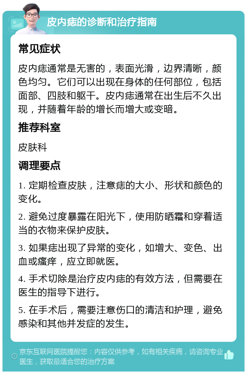 皮内痣的诊断和治疗指南 常见症状 皮内痣通常是无害的，表面光滑，边界清晰，颜色均匀。它们可以出现在身体的任何部位，包括面部、四肢和躯干。皮内痣通常在出生后不久出现，并随着年龄的增长而增大或变暗。 推荐科室 皮肤科 调理要点 1. 定期检查皮肤，注意痣的大小、形状和颜色的变化。 2. 避免过度暴露在阳光下，使用防晒霜和穿着适当的衣物来保护皮肤。 3. 如果痣出现了异常的变化，如增大、变色、出血或瘙痒，应立即就医。 4. 手术切除是治疗皮内痣的有效方法，但需要在医生的指导下进行。 5. 在手术后，需要注意伤口的清洁和护理，避免感染和其他并发症的发生。