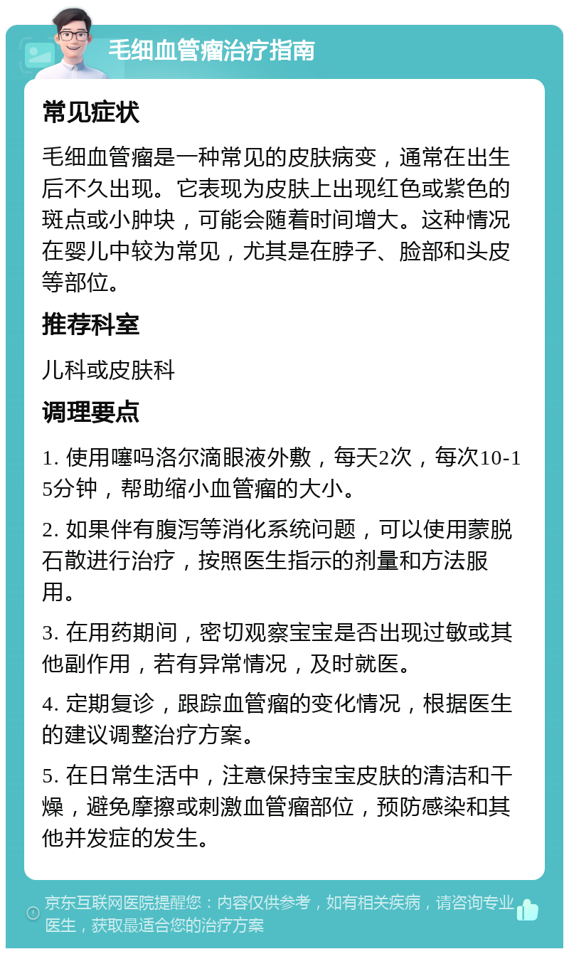 毛细血管瘤治疗指南 常见症状 毛细血管瘤是一种常见的皮肤病变，通常在出生后不久出现。它表现为皮肤上出现红色或紫色的斑点或小肿块，可能会随着时间增大。这种情况在婴儿中较为常见，尤其是在脖子、脸部和头皮等部位。 推荐科室 儿科或皮肤科 调理要点 1. 使用噻吗洛尔滴眼液外敷，每天2次，每次10-15分钟，帮助缩小血管瘤的大小。 2. 如果伴有腹泻等消化系统问题，可以使用蒙脱石散进行治疗，按照医生指示的剂量和方法服用。 3. 在用药期间，密切观察宝宝是否出现过敏或其他副作用，若有异常情况，及时就医。 4. 定期复诊，跟踪血管瘤的变化情况，根据医生的建议调整治疗方案。 5. 在日常生活中，注意保持宝宝皮肤的清洁和干燥，避免摩擦或刺激血管瘤部位，预防感染和其他并发症的发生。