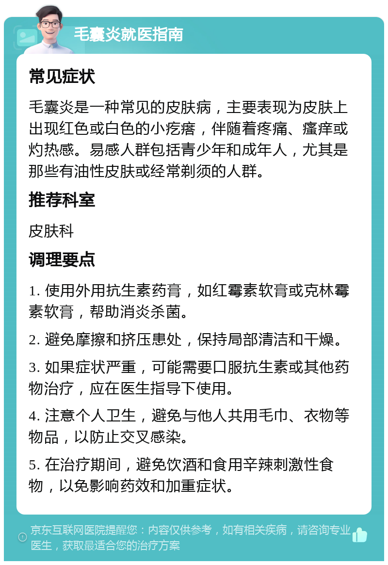 毛囊炎就医指南 常见症状 毛囊炎是一种常见的皮肤病，主要表现为皮肤上出现红色或白色的小疙瘩，伴随着疼痛、瘙痒或灼热感。易感人群包括青少年和成年人，尤其是那些有油性皮肤或经常剃须的人群。 推荐科室 皮肤科 调理要点 1. 使用外用抗生素药膏，如红霉素软膏或克林霉素软膏，帮助消炎杀菌。 2. 避免摩擦和挤压患处，保持局部清洁和干燥。 3. 如果症状严重，可能需要口服抗生素或其他药物治疗，应在医生指导下使用。 4. 注意个人卫生，避免与他人共用毛巾、衣物等物品，以防止交叉感染。 5. 在治疗期间，避免饮酒和食用辛辣刺激性食物，以免影响药效和加重症状。