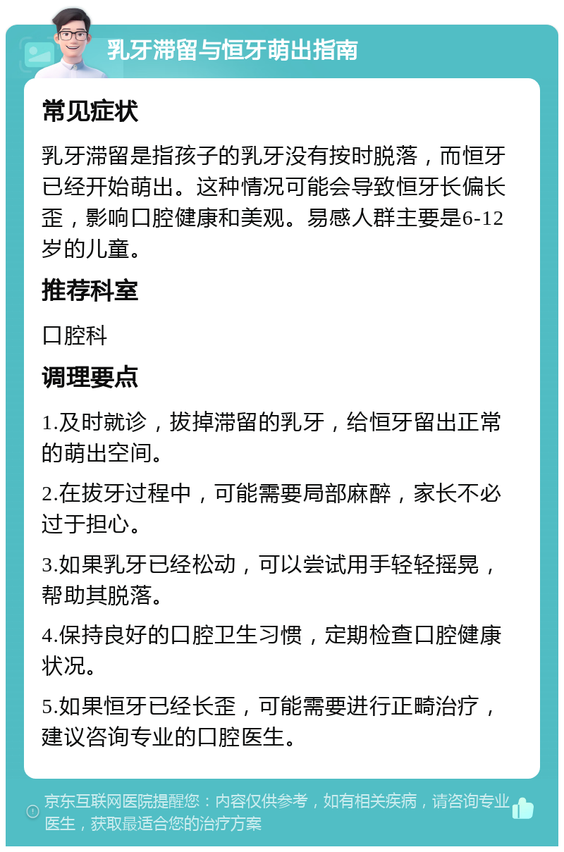 乳牙滞留与恒牙萌出指南 常见症状 乳牙滞留是指孩子的乳牙没有按时脱落，而恒牙已经开始萌出。这种情况可能会导致恒牙长偏长歪，影响口腔健康和美观。易感人群主要是6-12岁的儿童。 推荐科室 口腔科 调理要点 1.及时就诊，拔掉滞留的乳牙，给恒牙留出正常的萌出空间。 2.在拔牙过程中，可能需要局部麻醉，家长不必过于担心。 3.如果乳牙已经松动，可以尝试用手轻轻摇晃，帮助其脱落。 4.保持良好的口腔卫生习惯，定期检查口腔健康状况。 5.如果恒牙已经长歪，可能需要进行正畸治疗，建议咨询专业的口腔医生。