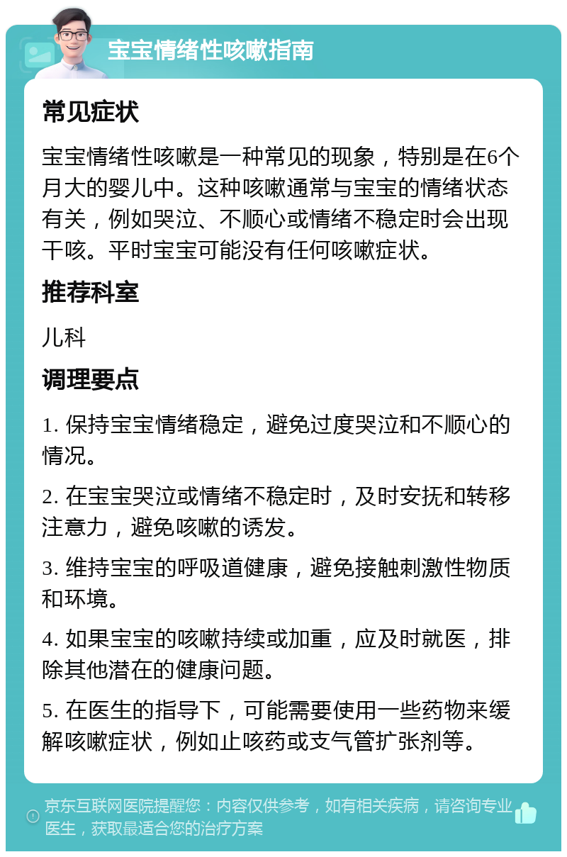 宝宝情绪性咳嗽指南 常见症状 宝宝情绪性咳嗽是一种常见的现象，特别是在6个月大的婴儿中。这种咳嗽通常与宝宝的情绪状态有关，例如哭泣、不顺心或情绪不稳定时会出现干咳。平时宝宝可能没有任何咳嗽症状。 推荐科室 儿科 调理要点 1. 保持宝宝情绪稳定，避免过度哭泣和不顺心的情况。 2. 在宝宝哭泣或情绪不稳定时，及时安抚和转移注意力，避免咳嗽的诱发。 3. 维持宝宝的呼吸道健康，避免接触刺激性物质和环境。 4. 如果宝宝的咳嗽持续或加重，应及时就医，排除其他潜在的健康问题。 5. 在医生的指导下，可能需要使用一些药物来缓解咳嗽症状，例如止咳药或支气管扩张剂等。