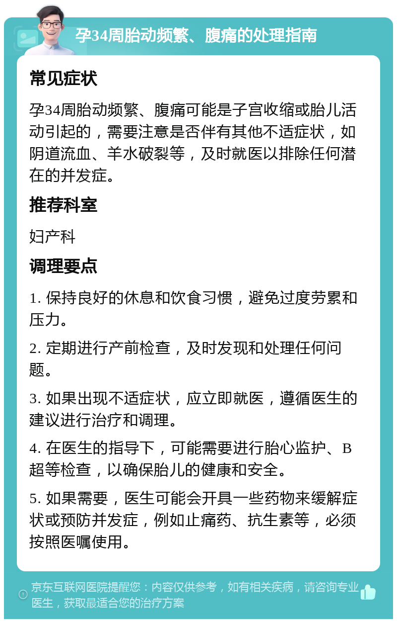 孕34周胎动频繁、腹痛的处理指南 常见症状 孕34周胎动频繁、腹痛可能是子宫收缩或胎儿活动引起的，需要注意是否伴有其他不适症状，如阴道流血、羊水破裂等，及时就医以排除任何潜在的并发症。 推荐科室 妇产科 调理要点 1. 保持良好的休息和饮食习惯，避免过度劳累和压力。 2. 定期进行产前检查，及时发现和处理任何问题。 3. 如果出现不适症状，应立即就医，遵循医生的建议进行治疗和调理。 4. 在医生的指导下，可能需要进行胎心监护、B超等检查，以确保胎儿的健康和安全。 5. 如果需要，医生可能会开具一些药物来缓解症状或预防并发症，例如止痛药、抗生素等，必须按照医嘱使用。