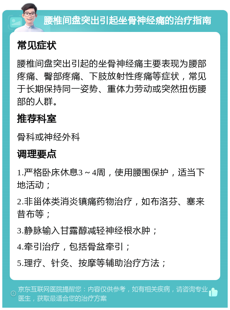 腰椎间盘突出引起坐骨神经痛的治疗指南 常见症状 腰椎间盘突出引起的坐骨神经痛主要表现为腰部疼痛、臀部疼痛、下肢放射性疼痛等症状，常见于长期保持同一姿势、重体力劳动或突然扭伤腰部的人群。 推荐科室 骨科或神经外科 调理要点 1.严格卧床休息3～4周，使用腰围保护，适当下地活动； 2.非甾体类消炎镇痛药物治疗，如布洛芬、塞来昔布等； 3.静脉输入甘露醇减轻神经根水肿； 4.牵引治疗，包括骨盆牵引； 5.理疗、针灸、按摩等辅助治疗方法；