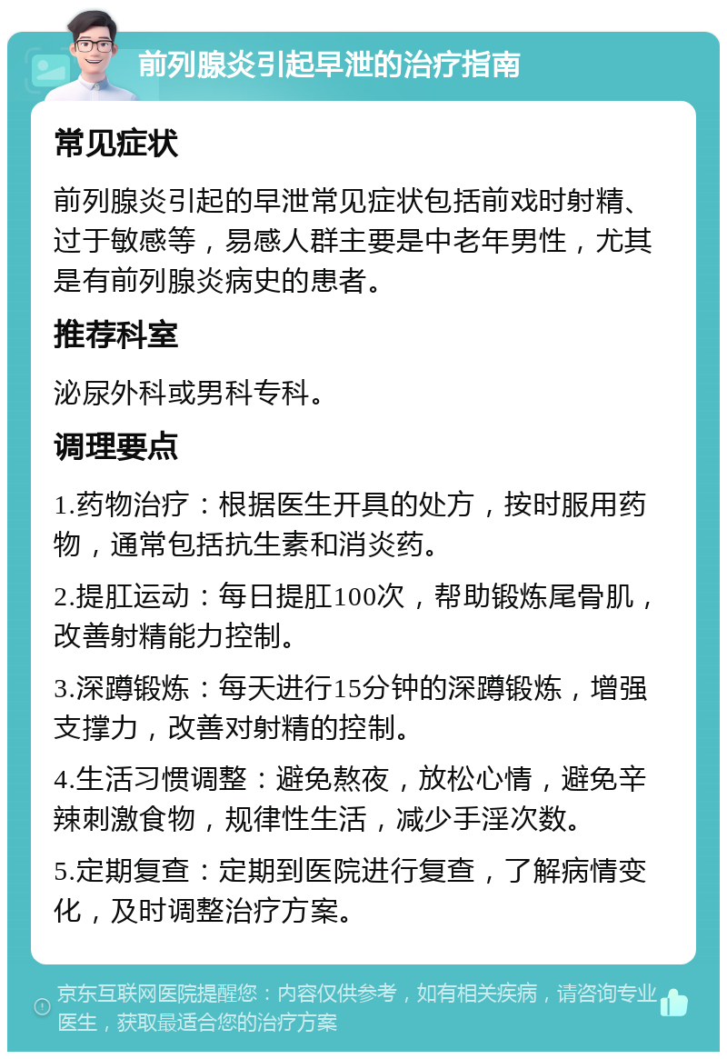 前列腺炎引起早泄的治疗指南 常见症状 前列腺炎引起的早泄常见症状包括前戏时射精、过于敏感等，易感人群主要是中老年男性，尤其是有前列腺炎病史的患者。 推荐科室 泌尿外科或男科专科。 调理要点 1.药物治疗：根据医生开具的处方，按时服用药物，通常包括抗生素和消炎药。 2.提肛运动：每日提肛100次，帮助锻炼尾骨肌，改善射精能力控制。 3.深蹲锻炼：每天进行15分钟的深蹲锻炼，增强支撑力，改善对射精的控制。 4.生活习惯调整：避免熬夜，放松心情，避免辛辣刺激食物，规律性生活，减少手淫次数。 5.定期复查：定期到医院进行复查，了解病情变化，及时调整治疗方案。