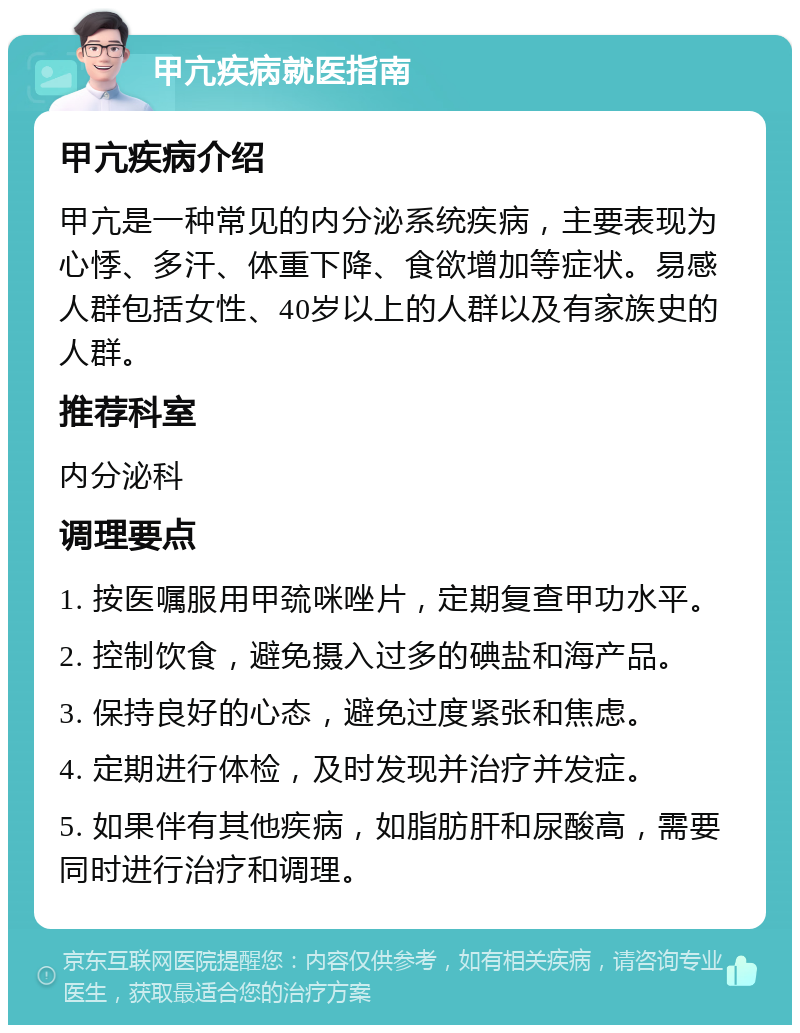 甲亢疾病就医指南 甲亢疾病介绍 甲亢是一种常见的内分泌系统疾病，主要表现为心悸、多汗、体重下降、食欲增加等症状。易感人群包括女性、40岁以上的人群以及有家族史的人群。 推荐科室 内分泌科 调理要点 1. 按医嘱服用甲巯咪唑片，定期复查甲功水平。 2. 控制饮食，避免摄入过多的碘盐和海产品。 3. 保持良好的心态，避免过度紧张和焦虑。 4. 定期进行体检，及时发现并治疗并发症。 5. 如果伴有其他疾病，如脂肪肝和尿酸高，需要同时进行治疗和调理。