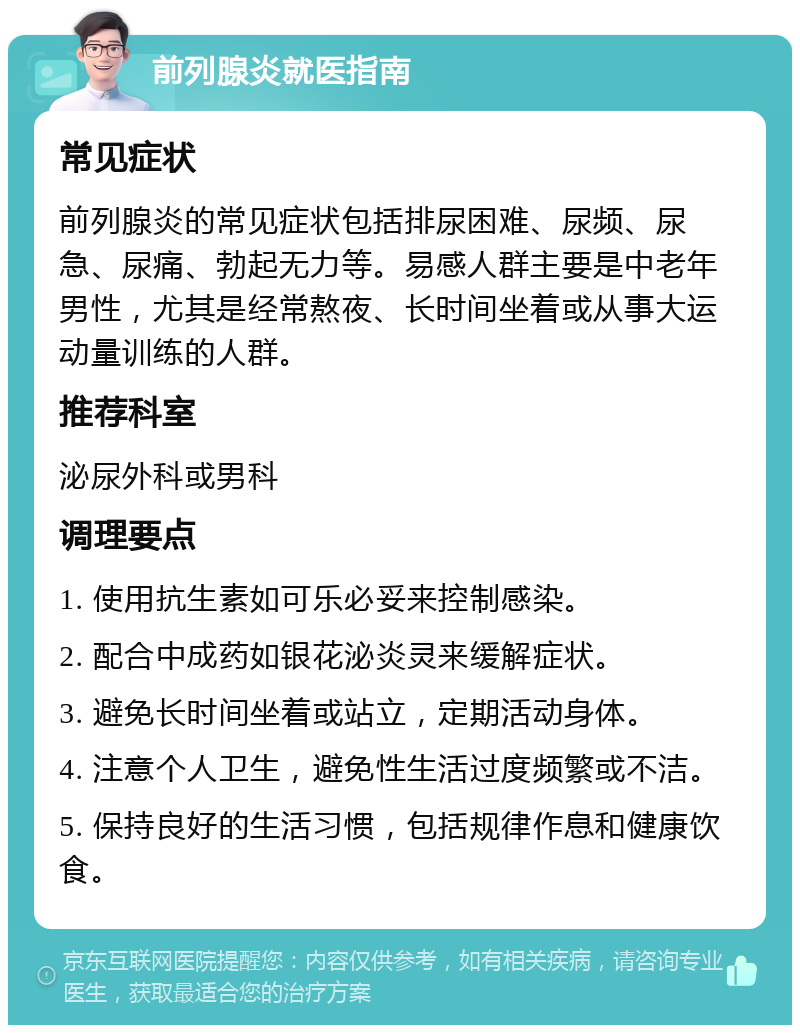 前列腺炎就医指南 常见症状 前列腺炎的常见症状包括排尿困难、尿频、尿急、尿痛、勃起无力等。易感人群主要是中老年男性，尤其是经常熬夜、长时间坐着或从事大运动量训练的人群。 推荐科室 泌尿外科或男科 调理要点 1. 使用抗生素如可乐必妥来控制感染。 2. 配合中成药如银花泌炎灵来缓解症状。 3. 避免长时间坐着或站立，定期活动身体。 4. 注意个人卫生，避免性生活过度频繁或不洁。 5. 保持良好的生活习惯，包括规律作息和健康饮食。