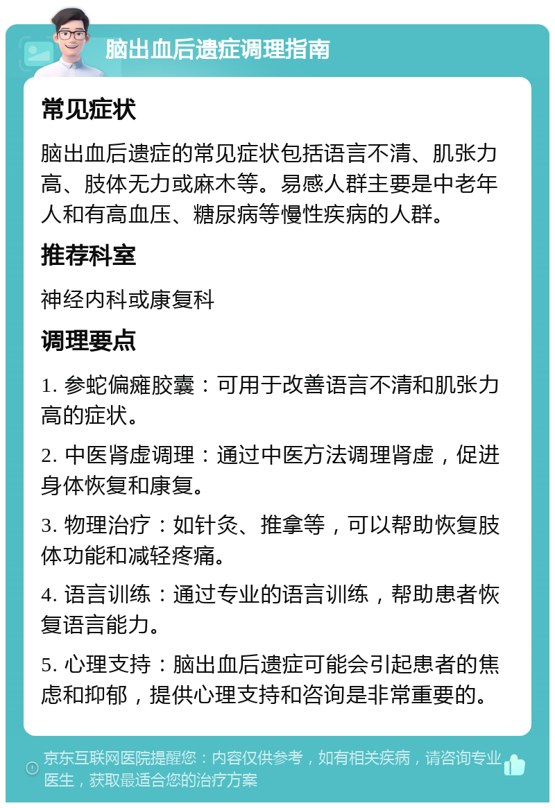 脑出血后遗症调理指南 常见症状 脑出血后遗症的常见症状包括语言不清、肌张力高、肢体无力或麻木等。易感人群主要是中老年人和有高血压、糖尿病等慢性疾病的人群。 推荐科室 神经内科或康复科 调理要点 1. 参蛇偏瘫胶囊：可用于改善语言不清和肌张力高的症状。 2. 中医肾虚调理：通过中医方法调理肾虚，促进身体恢复和康复。 3. 物理治疗：如针灸、推拿等，可以帮助恢复肢体功能和减轻疼痛。 4. 语言训练：通过专业的语言训练，帮助患者恢复语言能力。 5. 心理支持：脑出血后遗症可能会引起患者的焦虑和抑郁，提供心理支持和咨询是非常重要的。