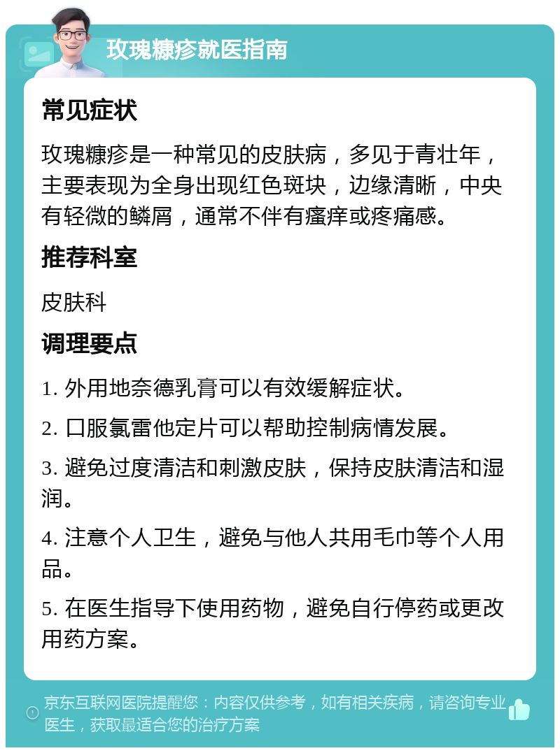 玫瑰糠疹就医指南 常见症状 玫瑰糠疹是一种常见的皮肤病，多见于青壮年，主要表现为全身出现红色斑块，边缘清晰，中央有轻微的鳞屑，通常不伴有瘙痒或疼痛感。 推荐科室 皮肤科 调理要点 1. 外用地奈德乳膏可以有效缓解症状。 2. 口服氯雷他定片可以帮助控制病情发展。 3. 避免过度清洁和刺激皮肤，保持皮肤清洁和湿润。 4. 注意个人卫生，避免与他人共用毛巾等个人用品。 5. 在医生指导下使用药物，避免自行停药或更改用药方案。