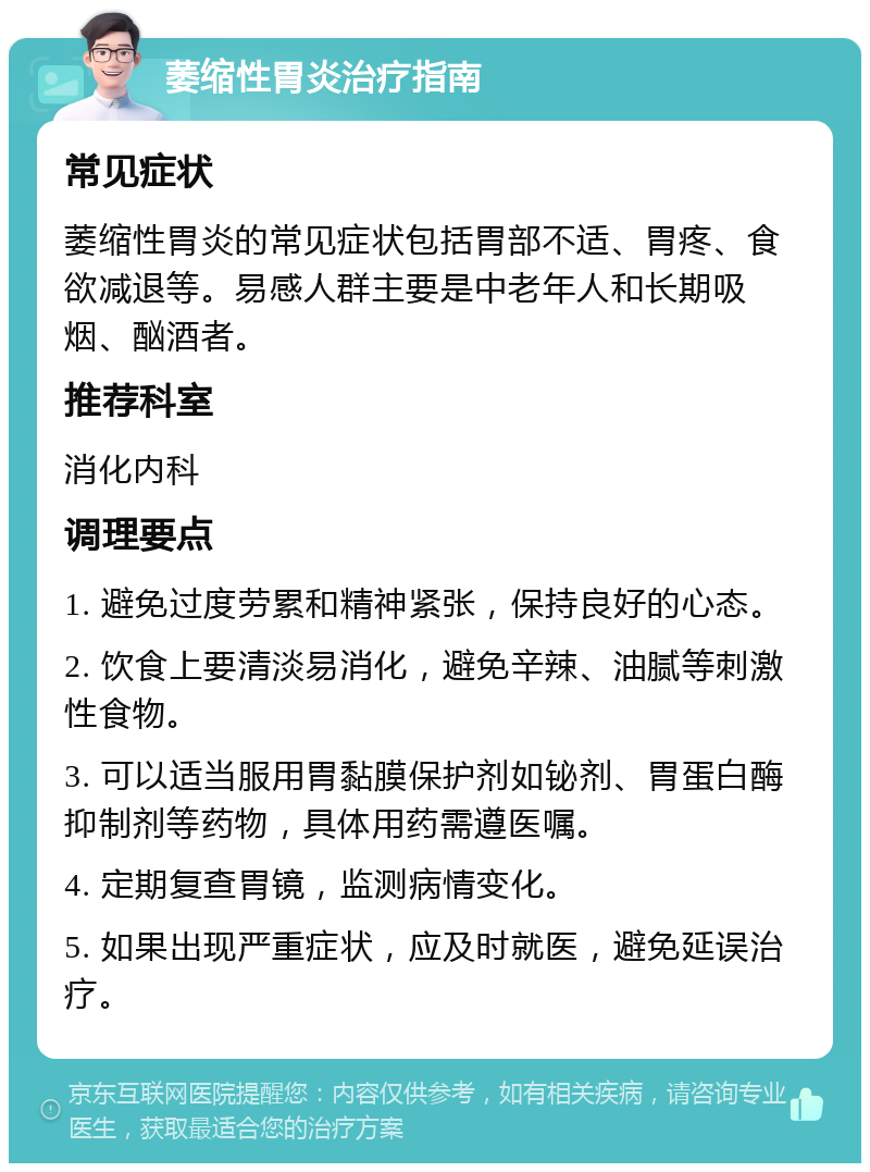 萎缩性胃炎治疗指南 常见症状 萎缩性胃炎的常见症状包括胃部不适、胃疼、食欲减退等。易感人群主要是中老年人和长期吸烟、酗酒者。 推荐科室 消化内科 调理要点 1. 避免过度劳累和精神紧张，保持良好的心态。 2. 饮食上要清淡易消化，避免辛辣、油腻等刺激性食物。 3. 可以适当服用胃黏膜保护剂如铋剂、胃蛋白酶抑制剂等药物，具体用药需遵医嘱。 4. 定期复查胃镜，监测病情变化。 5. 如果出现严重症状，应及时就医，避免延误治疗。