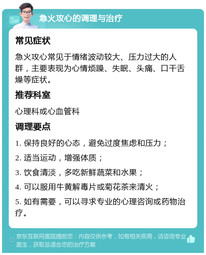 急火攻心的调理与治疗 常见症状 急火攻心常见于情绪波动较大、压力过大的人群，主要表现为心情烦躁、失眠、头痛、口干舌燥等症状。 推荐科室 心理科或心血管科 调理要点 1. 保持良好的心态，避免过度焦虑和压力； 2. 适当运动，增强体质； 3. 饮食清淡，多吃新鲜蔬菜和水果； 4. 可以服用牛黄解毒片或菊花茶来清火； 5. 如有需要，可以寻求专业的心理咨询或药物治疗。