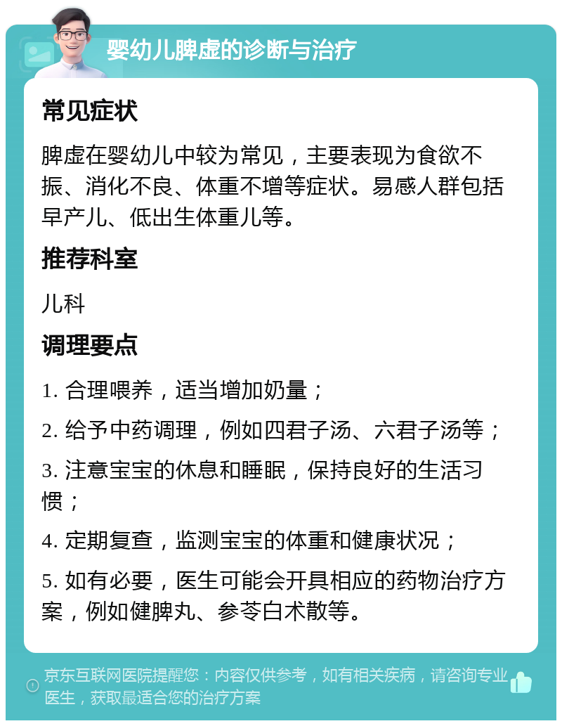 婴幼儿脾虚的诊断与治疗 常见症状 脾虚在婴幼儿中较为常见，主要表现为食欲不振、消化不良、体重不增等症状。易感人群包括早产儿、低出生体重儿等。 推荐科室 儿科 调理要点 1. 合理喂养，适当增加奶量； 2. 给予中药调理，例如四君子汤、六君子汤等； 3. 注意宝宝的休息和睡眠，保持良好的生活习惯； 4. 定期复查，监测宝宝的体重和健康状况； 5. 如有必要，医生可能会开具相应的药物治疗方案，例如健脾丸、参苓白术散等。