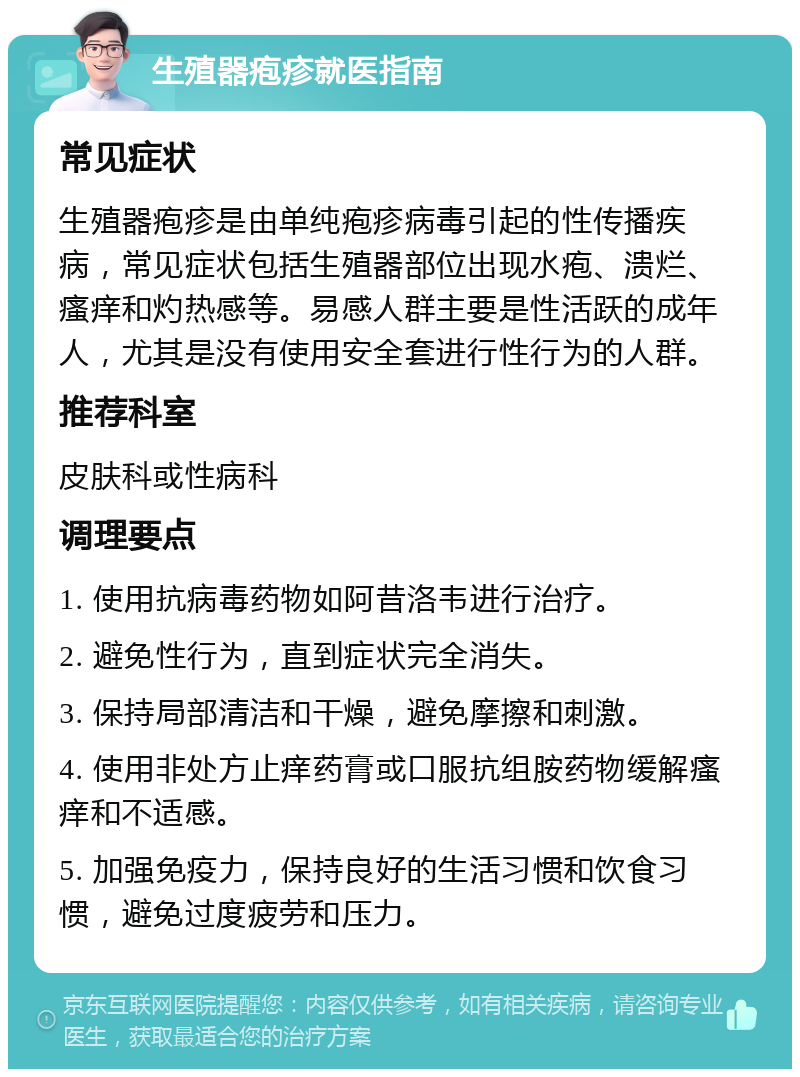 生殖器疱疹就医指南 常见症状 生殖器疱疹是由单纯疱疹病毒引起的性传播疾病，常见症状包括生殖器部位出现水疱、溃烂、瘙痒和灼热感等。易感人群主要是性活跃的成年人，尤其是没有使用安全套进行性行为的人群。 推荐科室 皮肤科或性病科 调理要点 1. 使用抗病毒药物如阿昔洛韦进行治疗。 2. 避免性行为，直到症状完全消失。 3. 保持局部清洁和干燥，避免摩擦和刺激。 4. 使用非处方止痒药膏或口服抗组胺药物缓解瘙痒和不适感。 5. 加强免疫力，保持良好的生活习惯和饮食习惯，避免过度疲劳和压力。