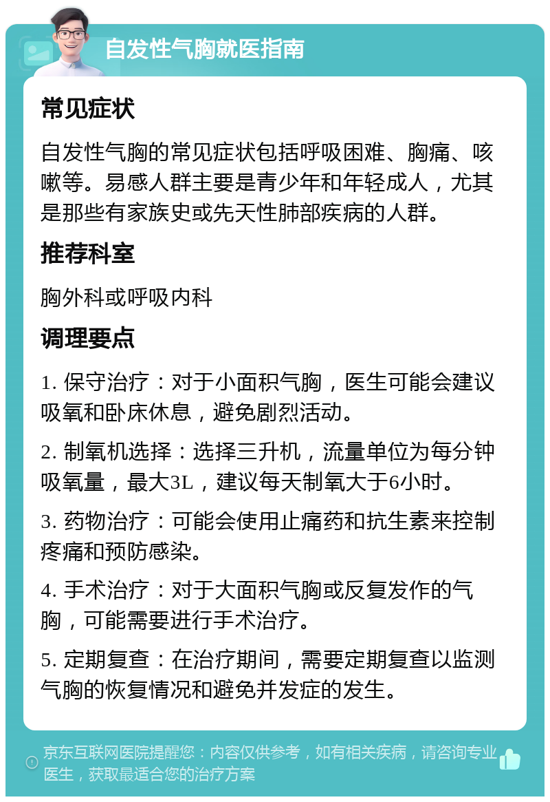 自发性气胸就医指南 常见症状 自发性气胸的常见症状包括呼吸困难、胸痛、咳嗽等。易感人群主要是青少年和年轻成人，尤其是那些有家族史或先天性肺部疾病的人群。 推荐科室 胸外科或呼吸内科 调理要点 1. 保守治疗：对于小面积气胸，医生可能会建议吸氧和卧床休息，避免剧烈活动。 2. 制氧机选择：选择三升机，流量单位为每分钟吸氧量，最大3L，建议每天制氧大于6小时。 3. 药物治疗：可能会使用止痛药和抗生素来控制疼痛和预防感染。 4. 手术治疗：对于大面积气胸或反复发作的气胸，可能需要进行手术治疗。 5. 定期复查：在治疗期间，需要定期复查以监测气胸的恢复情况和避免并发症的发生。