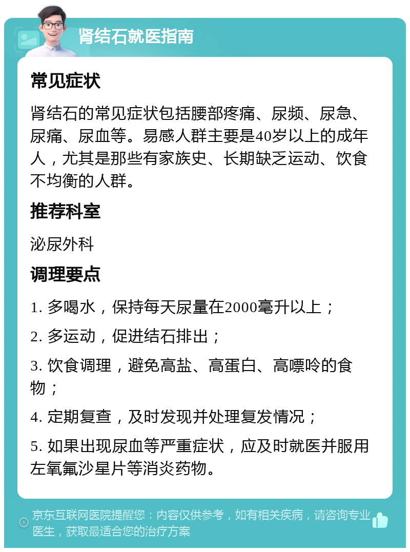 肾结石就医指南 常见症状 肾结石的常见症状包括腰部疼痛、尿频、尿急、尿痛、尿血等。易感人群主要是40岁以上的成年人，尤其是那些有家族史、长期缺乏运动、饮食不均衡的人群。 推荐科室 泌尿外科 调理要点 1. 多喝水，保持每天尿量在2000毫升以上； 2. 多运动，促进结石排出； 3. 饮食调理，避免高盐、高蛋白、高嘌呤的食物； 4. 定期复查，及时发现并处理复发情况； 5. 如果出现尿血等严重症状，应及时就医并服用左氧氟沙星片等消炎药物。