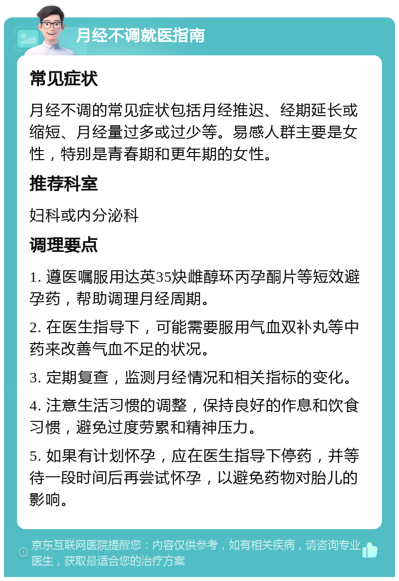 月经不调就医指南 常见症状 月经不调的常见症状包括月经推迟、经期延长或缩短、月经量过多或过少等。易感人群主要是女性，特别是青春期和更年期的女性。 推荐科室 妇科或内分泌科 调理要点 1. 遵医嘱服用达英35炔雌醇环丙孕酮片等短效避孕药，帮助调理月经周期。 2. 在医生指导下，可能需要服用气血双补丸等中药来改善气血不足的状况。 3. 定期复查，监测月经情况和相关指标的变化。 4. 注意生活习惯的调整，保持良好的作息和饮食习惯，避免过度劳累和精神压力。 5. 如果有计划怀孕，应在医生指导下停药，并等待一段时间后再尝试怀孕，以避免药物对胎儿的影响。