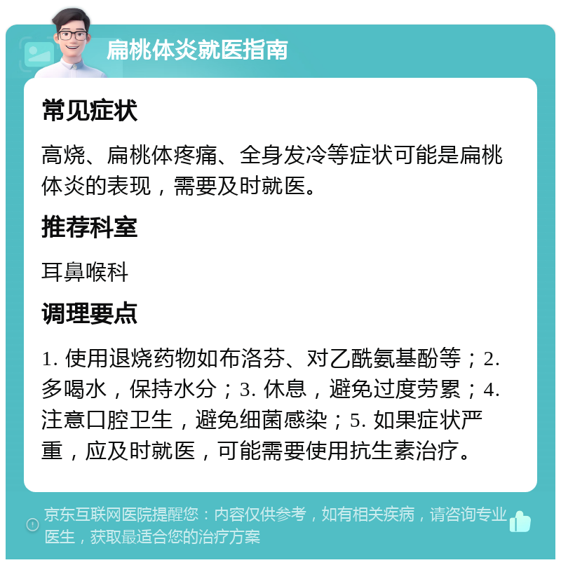 扁桃体炎就医指南 常见症状 高烧、扁桃体疼痛、全身发冷等症状可能是扁桃体炎的表现，需要及时就医。 推荐科室 耳鼻喉科 调理要点 1. 使用退烧药物如布洛芬、对乙酰氨基酚等；2. 多喝水，保持水分；3. 休息，避免过度劳累；4. 注意口腔卫生，避免细菌感染；5. 如果症状严重，应及时就医，可能需要使用抗生素治疗。