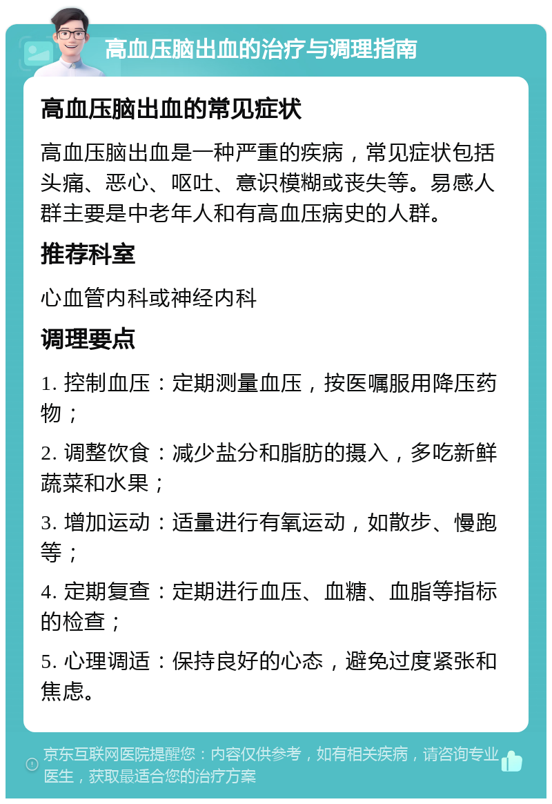 高血压脑出血的治疗与调理指南 高血压脑出血的常见症状 高血压脑出血是一种严重的疾病，常见症状包括头痛、恶心、呕吐、意识模糊或丧失等。易感人群主要是中老年人和有高血压病史的人群。 推荐科室 心血管内科或神经内科 调理要点 1. 控制血压：定期测量血压，按医嘱服用降压药物； 2. 调整饮食：减少盐分和脂肪的摄入，多吃新鲜蔬菜和水果； 3. 增加运动：适量进行有氧运动，如散步、慢跑等； 4. 定期复查：定期进行血压、血糖、血脂等指标的检查； 5. 心理调适：保持良好的心态，避免过度紧张和焦虑。