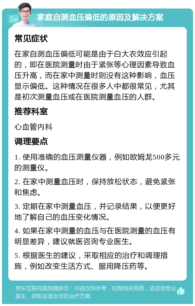 家庭自测血压偏低的原因及解决方案 常见症状 在家自测血压偏低可能是由于白大衣效应引起的，即在医院测量时由于紧张等心理因素导致血压升高，而在家中测量时则没有这种影响，血压显示偏低。这种情况在很多人中都很常见，尤其是初次测量血压或在医院测量血压的人群。 推荐科室 心血管内科 调理要点 1. 使用准确的血压测量仪器，例如欧姆龙500多元的测量仪。 2. 在家中测量血压时，保持放松状态，避免紧张和焦虑。 3. 定期在家中测量血压，并记录结果，以便更好地了解自己的血压变化情况。 4. 如果在家中测量的血压与在医院测量的血压有明显差异，建议就医咨询专业医生。 5. 根据医生的建议，采取相应的治疗和调理措施，例如改变生活方式、服用降压药等。