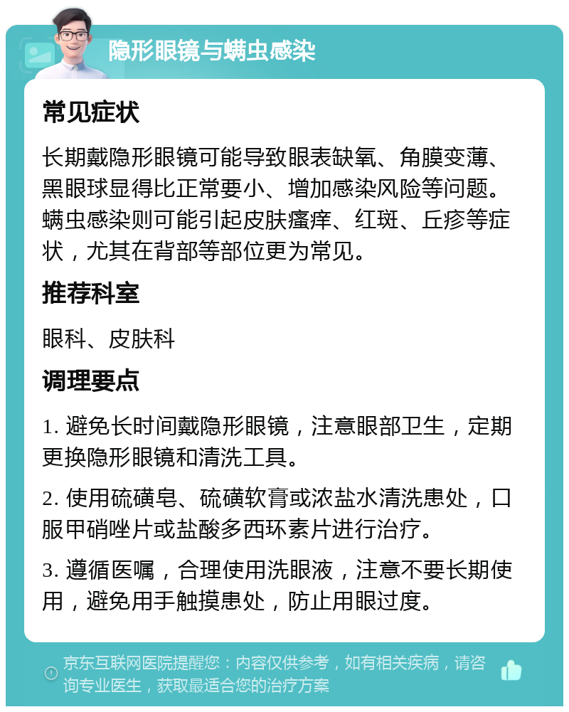 隐形眼镜与螨虫感染 常见症状 长期戴隐形眼镜可能导致眼表缺氧、角膜变薄、黑眼球显得比正常要小、增加感染风险等问题。螨虫感染则可能引起皮肤瘙痒、红斑、丘疹等症状，尤其在背部等部位更为常见。 推荐科室 眼科、皮肤科 调理要点 1. 避免长时间戴隐形眼镜，注意眼部卫生，定期更换隐形眼镜和清洗工具。 2. 使用硫磺皂、硫磺软膏或浓盐水清洗患处，口服甲硝唑片或盐酸多西环素片进行治疗。 3. 遵循医嘱，合理使用洗眼液，注意不要长期使用，避免用手触摸患处，防止用眼过度。