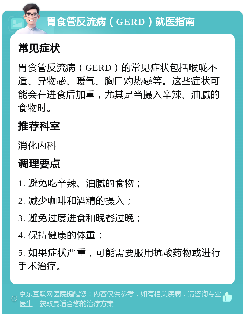 胃食管反流病（GERD）就医指南 常见症状 胃食管反流病（GERD）的常见症状包括喉咙不适、异物感、嗳气、胸口灼热感等。这些症状可能会在进食后加重，尤其是当摄入辛辣、油腻的食物时。 推荐科室 消化内科 调理要点 1. 避免吃辛辣、油腻的食物； 2. 减少咖啡和酒精的摄入； 3. 避免过度进食和晚餐过晚； 4. 保持健康的体重； 5. 如果症状严重，可能需要服用抗酸药物或进行手术治疗。