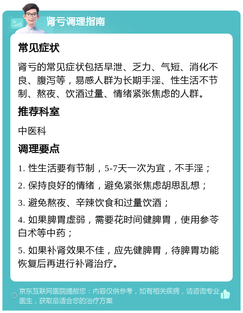 肾亏调理指南 常见症状 肾亏的常见症状包括早泄、乏力、气短、消化不良、腹泻等，易感人群为长期手淫、性生活不节制、熬夜、饮酒过量、情绪紧张焦虑的人群。 推荐科室 中医科 调理要点 1. 性生活要有节制，5-7天一次为宜，不手淫； 2. 保持良好的情绪，避免紧张焦虑胡思乱想； 3. 避免熬夜、辛辣饮食和过量饮酒； 4. 如果脾胃虚弱，需要花时间健脾胃，使用参苓白术等中药； 5. 如果补肾效果不佳，应先健脾胃，待脾胃功能恢复后再进行补肾治疗。