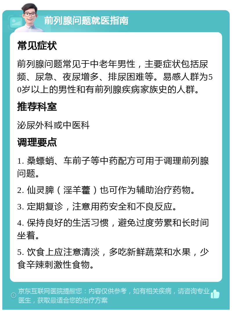 前列腺问题就医指南 常见症状 前列腺问题常见于中老年男性，主要症状包括尿频、尿急、夜尿增多、排尿困难等。易感人群为50岁以上的男性和有前列腺疾病家族史的人群。 推荐科室 泌尿外科或中医科 调理要点 1. 桑螵蛸、车前子等中药配方可用于调理前列腺问题。 2. 仙灵脾（淫羊藿）也可作为辅助治疗药物。 3. 定期复诊，注意用药安全和不良反应。 4. 保持良好的生活习惯，避免过度劳累和长时间坐着。 5. 饮食上应注意清淡，多吃新鲜蔬菜和水果，少食辛辣刺激性食物。