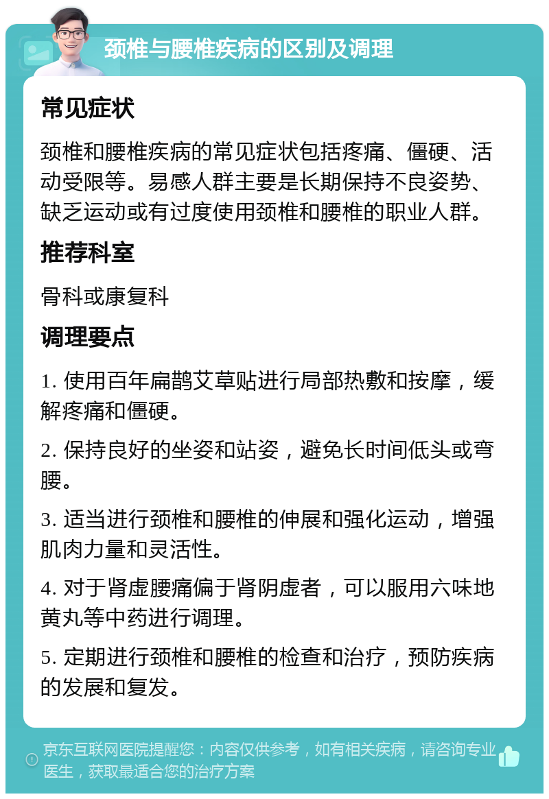 颈椎与腰椎疾病的区别及调理 常见症状 颈椎和腰椎疾病的常见症状包括疼痛、僵硬、活动受限等。易感人群主要是长期保持不良姿势、缺乏运动或有过度使用颈椎和腰椎的职业人群。 推荐科室 骨科或康复科 调理要点 1. 使用百年扁鹊艾草贴进行局部热敷和按摩，缓解疼痛和僵硬。 2. 保持良好的坐姿和站姿，避免长时间低头或弯腰。 3. 适当进行颈椎和腰椎的伸展和强化运动，增强肌肉力量和灵活性。 4. 对于肾虚腰痛偏于肾阴虚者，可以服用六味地黄丸等中药进行调理。 5. 定期进行颈椎和腰椎的检查和治疗，预防疾病的发展和复发。