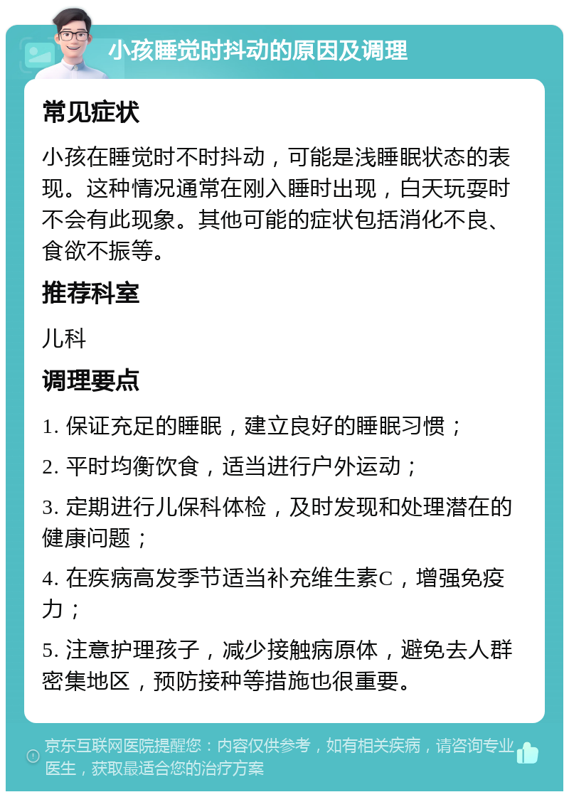 小孩睡觉时抖动的原因及调理 常见症状 小孩在睡觉时不时抖动，可能是浅睡眠状态的表现。这种情况通常在刚入睡时出现，白天玩耍时不会有此现象。其他可能的症状包括消化不良、食欲不振等。 推荐科室 儿科 调理要点 1. 保证充足的睡眠，建立良好的睡眠习惯； 2. 平时均衡饮食，适当进行户外运动； 3. 定期进行儿保科体检，及时发现和处理潜在的健康问题； 4. 在疾病高发季节适当补充维生素C，增强免疫力； 5. 注意护理孩子，减少接触病原体，避免去人群密集地区，预防接种等措施也很重要。