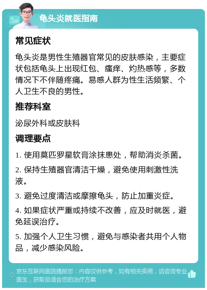 龟头炎就医指南 常见症状 龟头炎是男性生殖器官常见的皮肤感染，主要症状包括龟头上出现红包、瘙痒、灼热感等，多数情况下不伴随疼痛。易感人群为性生活频繁、个人卫生不良的男性。 推荐科室 泌尿外科或皮肤科 调理要点 1. 使用莫匹罗星软膏涂抹患处，帮助消炎杀菌。 2. 保持生殖器官清洁干燥，避免使用刺激性洗液。 3. 避免过度清洁或摩擦龟头，防止加重炎症。 4. 如果症状严重或持续不改善，应及时就医，避免延误治疗。 5. 加强个人卫生习惯，避免与感染者共用个人物品，减少感染风险。