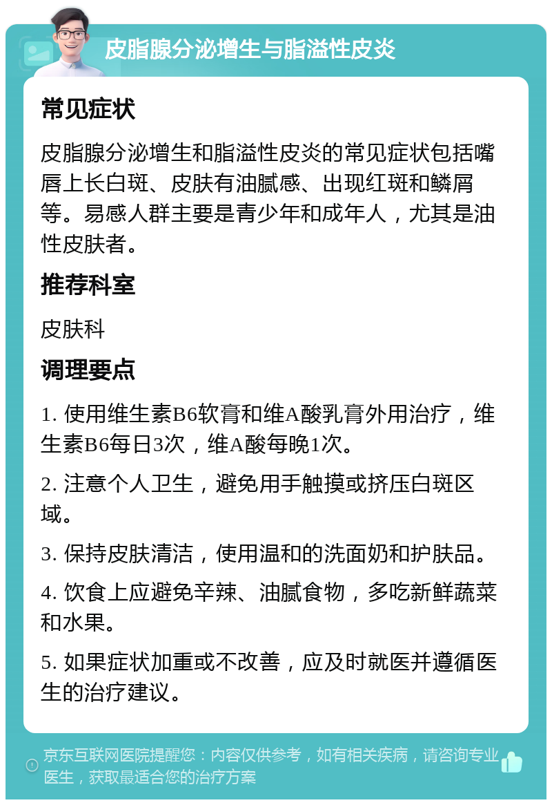 皮脂腺分泌增生与脂溢性皮炎 常见症状 皮脂腺分泌增生和脂溢性皮炎的常见症状包括嘴唇上长白斑、皮肤有油腻感、出现红斑和鳞屑等。易感人群主要是青少年和成年人，尤其是油性皮肤者。 推荐科室 皮肤科 调理要点 1. 使用维生素B6软膏和维A酸乳膏外用治疗，维生素B6每日3次，维A酸每晚1次。 2. 注意个人卫生，避免用手触摸或挤压白斑区域。 3. 保持皮肤清洁，使用温和的洗面奶和护肤品。 4. 饮食上应避免辛辣、油腻食物，多吃新鲜蔬菜和水果。 5. 如果症状加重或不改善，应及时就医并遵循医生的治疗建议。