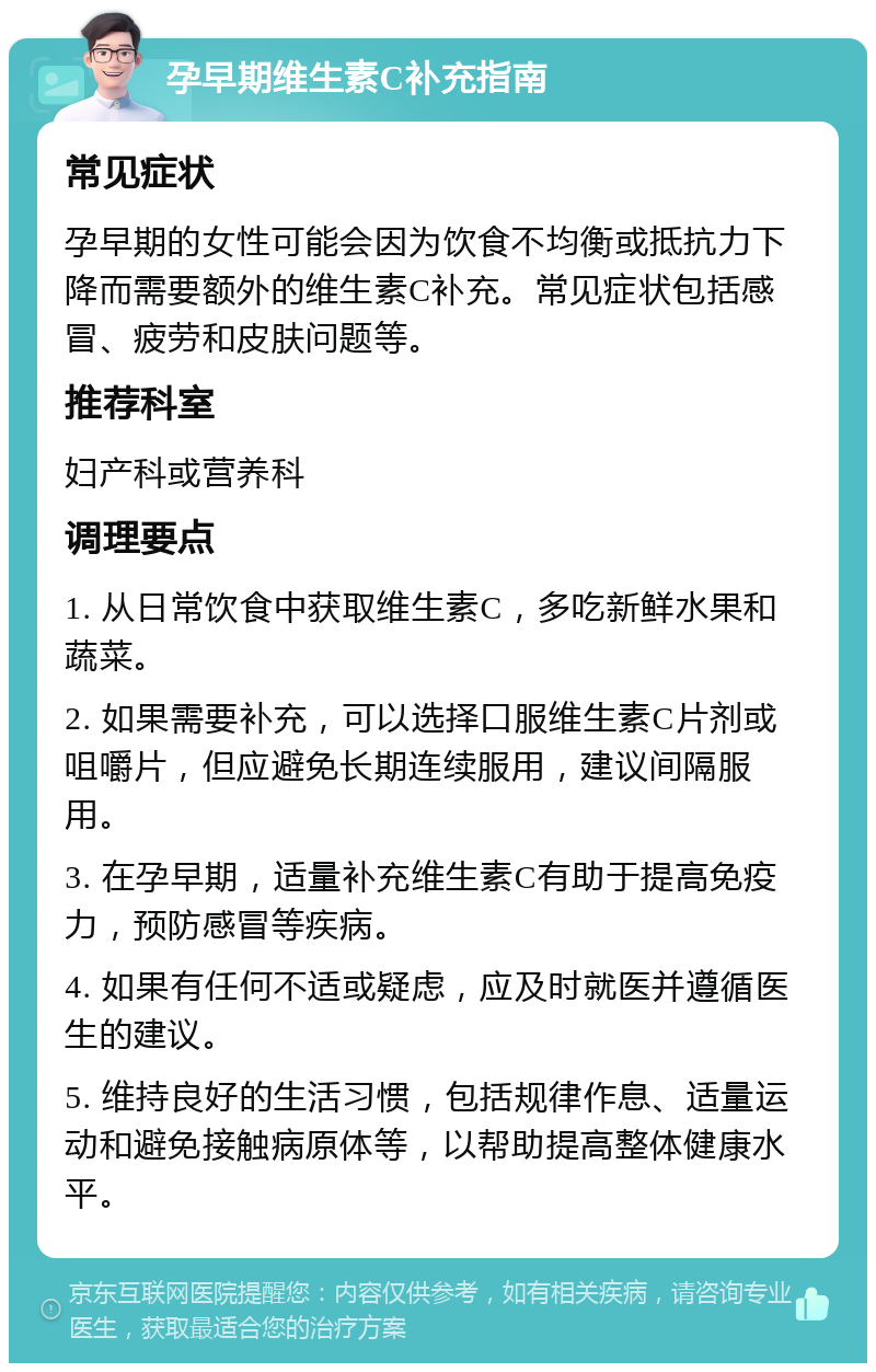 孕早期维生素C补充指南 常见症状 孕早期的女性可能会因为饮食不均衡或抵抗力下降而需要额外的维生素C补充。常见症状包括感冒、疲劳和皮肤问题等。 推荐科室 妇产科或营养科 调理要点 1. 从日常饮食中获取维生素C，多吃新鲜水果和蔬菜。 2. 如果需要补充，可以选择口服维生素C片剂或咀嚼片，但应避免长期连续服用，建议间隔服用。 3. 在孕早期，适量补充维生素C有助于提高免疫力，预防感冒等疾病。 4. 如果有任何不适或疑虑，应及时就医并遵循医生的建议。 5. 维持良好的生活习惯，包括规律作息、适量运动和避免接触病原体等，以帮助提高整体健康水平。