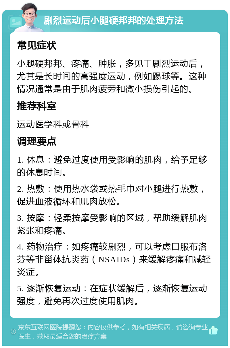 剧烈运动后小腿硬邦邦的处理方法 常见症状 小腿硬邦邦、疼痛、肿胀，多见于剧烈运动后，尤其是长时间的高强度运动，例如踢球等。这种情况通常是由于肌肉疲劳和微小损伤引起的。 推荐科室 运动医学科或骨科 调理要点 1. 休息：避免过度使用受影响的肌肉，给予足够的休息时间。 2. 热敷：使用热水袋或热毛巾对小腿进行热敷，促进血液循环和肌肉放松。 3. 按摩：轻柔按摩受影响的区域，帮助缓解肌肉紧张和疼痛。 4. 药物治疗：如疼痛较剧烈，可以考虑口服布洛芬等非甾体抗炎药（NSAIDs）来缓解疼痛和减轻炎症。 5. 逐渐恢复运动：在症状缓解后，逐渐恢复运动强度，避免再次过度使用肌肉。