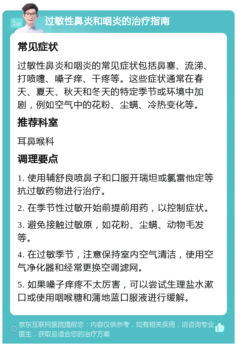 过敏性鼻炎和咽炎的治疗指南 常见症状 过敏性鼻炎和咽炎的常见症状包括鼻塞、流涕、打喷嚏、嗓子痒、干疼等。这些症状通常在春天、夏天、秋天和冬天的特定季节或环境中加剧，例如空气中的花粉、尘螨、冷热变化等。 推荐科室 耳鼻喉科 调理要点 1. 使用辅舒良喷鼻子和口服开瑞坦或氯雷他定等抗过敏药物进行治疗。 2. 在季节性过敏开始前提前用药，以控制症状。 3. 避免接触过敏原，如花粉、尘螨、动物毛发等。 4. 在过敏季节，注意保持室内空气清洁，使用空气净化器和经常更换空调滤网。 5. 如果嗓子痒疼不太厉害，可以尝试生理盐水漱口或使用咽喉糖和蒲地蓝口服液进行缓解。