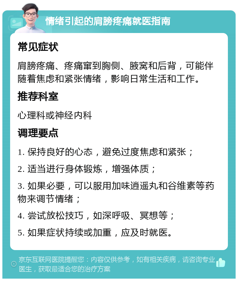 情绪引起的肩膀疼痛就医指南 常见症状 肩膀疼痛、疼痛窜到胸侧、腋窝和后背，可能伴随着焦虑和紧张情绪，影响日常生活和工作。 推荐科室 心理科或神经内科 调理要点 1. 保持良好的心态，避免过度焦虑和紧张； 2. 适当进行身体锻炼，增强体质； 3. 如果必要，可以服用加味逍遥丸和谷维素等药物来调节情绪； 4. 尝试放松技巧，如深呼吸、冥想等； 5. 如果症状持续或加重，应及时就医。