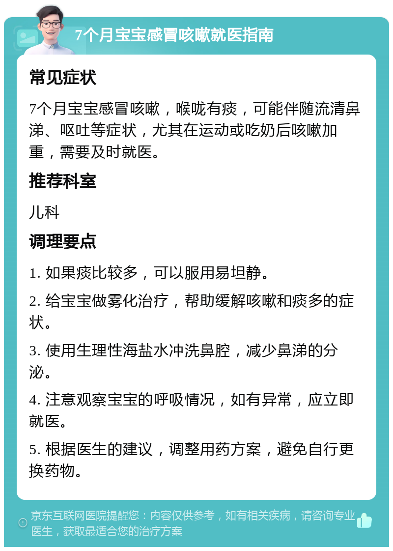 7个月宝宝感冒咳嗽就医指南 常见症状 7个月宝宝感冒咳嗽，喉咙有痰，可能伴随流清鼻涕、呕吐等症状，尤其在运动或吃奶后咳嗽加重，需要及时就医。 推荐科室 儿科 调理要点 1. 如果痰比较多，可以服用易坦静。 2. 给宝宝做雾化治疗，帮助缓解咳嗽和痰多的症状。 3. 使用生理性海盐水冲洗鼻腔，减少鼻涕的分泌。 4. 注意观察宝宝的呼吸情况，如有异常，应立即就医。 5. 根据医生的建议，调整用药方案，避免自行更换药物。