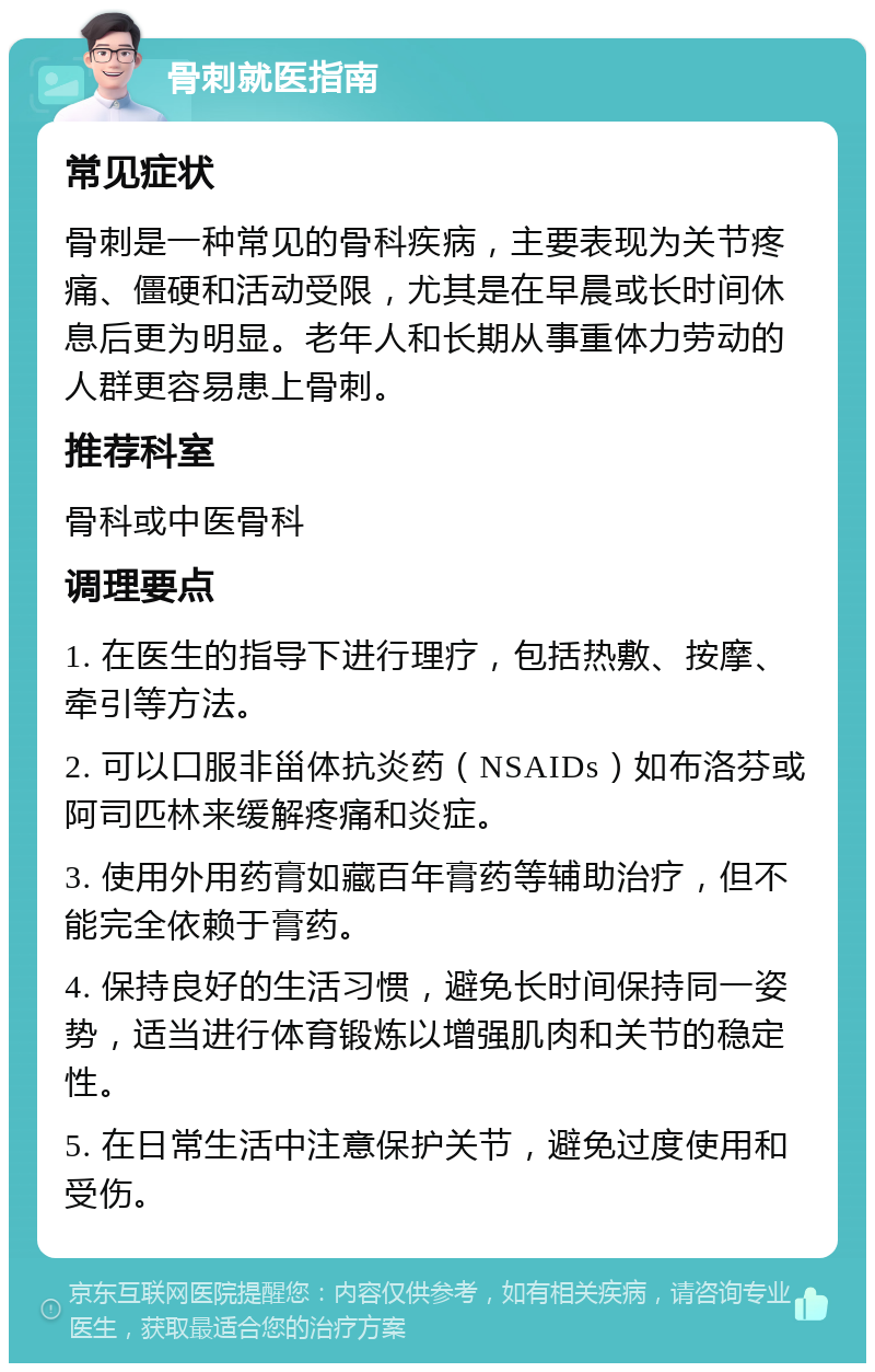 骨刺就医指南 常见症状 骨刺是一种常见的骨科疾病，主要表现为关节疼痛、僵硬和活动受限，尤其是在早晨或长时间休息后更为明显。老年人和长期从事重体力劳动的人群更容易患上骨刺。 推荐科室 骨科或中医骨科 调理要点 1. 在医生的指导下进行理疗，包括热敷、按摩、牵引等方法。 2. 可以口服非甾体抗炎药（NSAIDs）如布洛芬或阿司匹林来缓解疼痛和炎症。 3. 使用外用药膏如藏百年膏药等辅助治疗，但不能完全依赖于膏药。 4. 保持良好的生活习惯，避免长时间保持同一姿势，适当进行体育锻炼以增强肌肉和关节的稳定性。 5. 在日常生活中注意保护关节，避免过度使用和受伤。