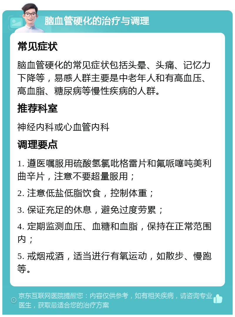 脑血管硬化的治疗与调理 常见症状 脑血管硬化的常见症状包括头晕、头痛、记忆力下降等，易感人群主要是中老年人和有高血压、高血脂、糖尿病等慢性疾病的人群。 推荐科室 神经内科或心血管内科 调理要点 1. 遵医嘱服用硫酸氢氯吡格雷片和氟哌噻吨美利曲辛片，注意不要超量服用； 2. 注意低盐低脂饮食，控制体重； 3. 保证充足的休息，避免过度劳累； 4. 定期监测血压、血糖和血脂，保持在正常范围内； 5. 戒烟戒酒，适当进行有氧运动，如散步、慢跑等。